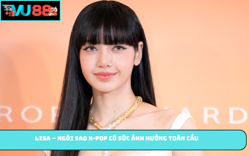 Lisa – Ngôi sao K-pop có sức ảnh hưởng toàn cầu