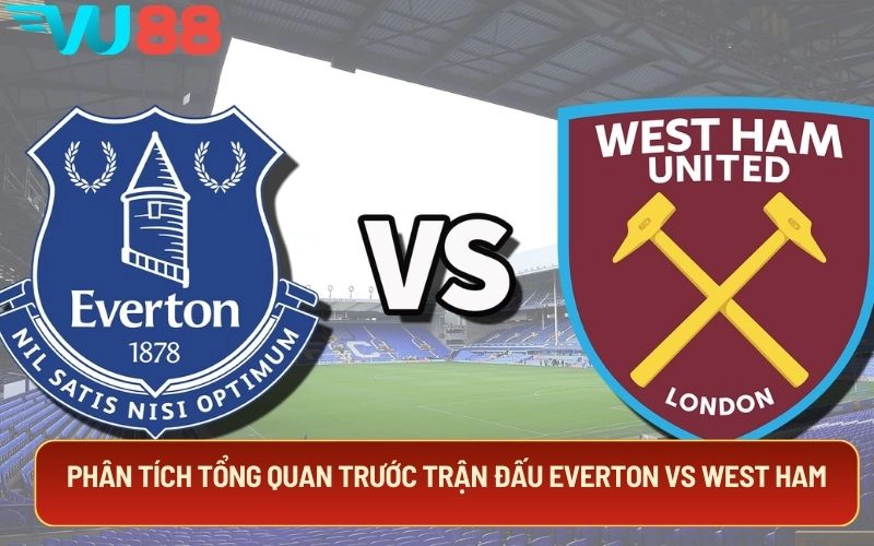 Phân tích tổng quan trước trận đấu Everton Vs West Ham
