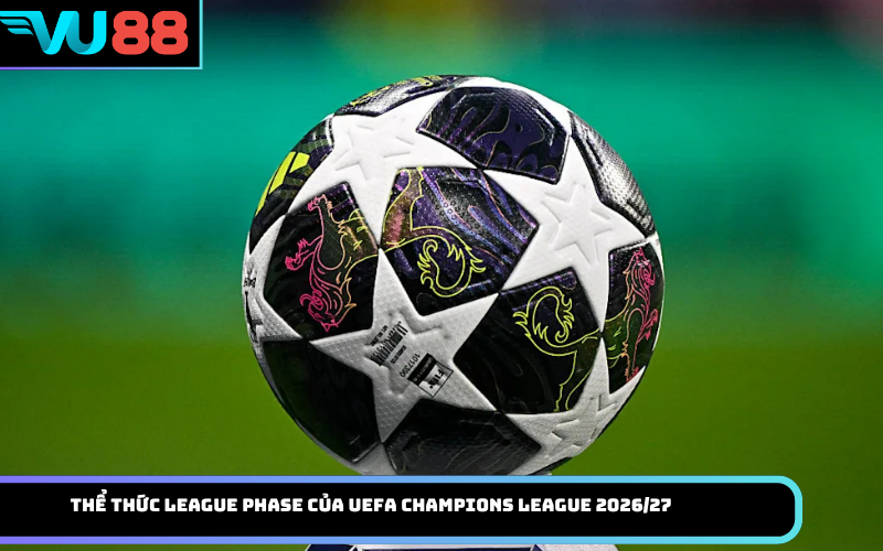 Thể Thức League Phase Của UEFA Champions League 2026/27