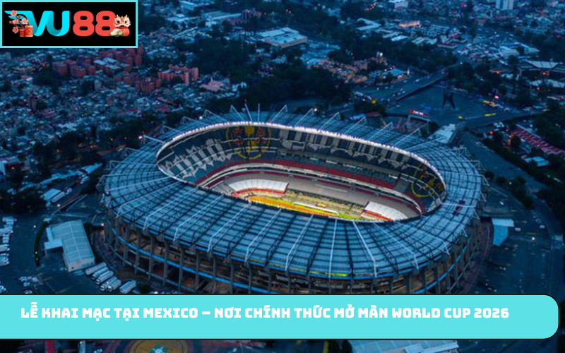 Lễ khai mạc tại Mexico – nơi chính thức mở màn World Cup 2026